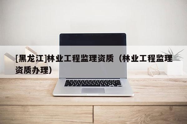 [黑龍江]林業(yè)工程監(jiān)理資質(zhì)（林業(yè)工程監(jiān)理資質(zhì)辦理）