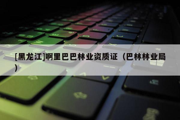 [黑龍江]啊里巴巴林業(yè)資質(zhì)證（巴林林業(yè)局）