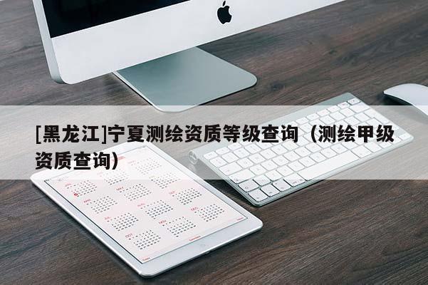 [黑龍江]寧夏測繪資質等級查詢（測繪甲級資質查詢）