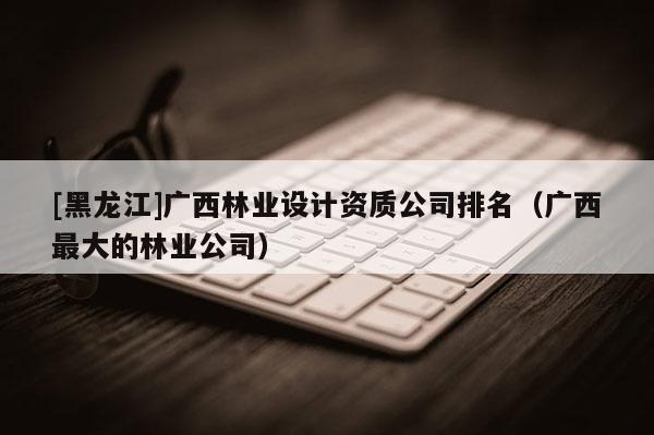 [黑龍江]廣西林業(yè)設(shè)計(jì)資質(zhì)公司排名（廣西最大的林業(yè)公司）