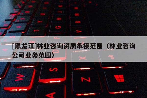 [黑龍江]林業咨詢資質承接范圍（林業咨詢公司業務范圍）