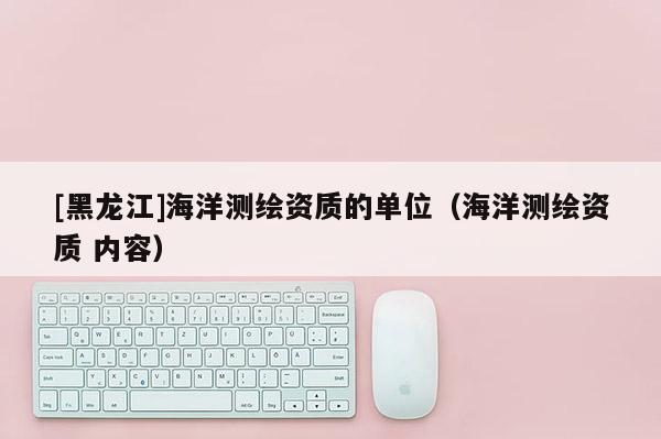 [黑龍江]海洋測繪資質的單位（海洋測繪資質 內容）