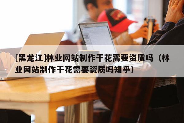 [黑龍江]林業網站制作干花需要資質嗎（林業網站制作干花需要資質嗎知乎）