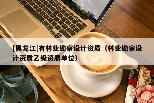 [黑龍江]有林業勘察設計資質（林業勘察設計資質乙級資質單位）