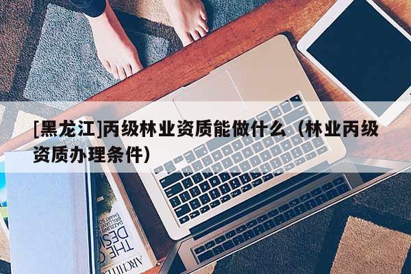 [黑龍江]丙級林業(yè)資質(zhì)能做什么（林業(yè)丙級資質(zhì)辦理?xiàng)l件）