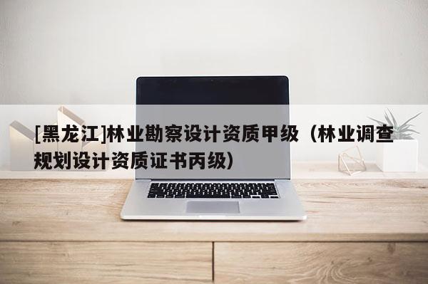 [黑龍江]林業勘察設計資質甲級（林業調查規劃設計資質證書丙級）