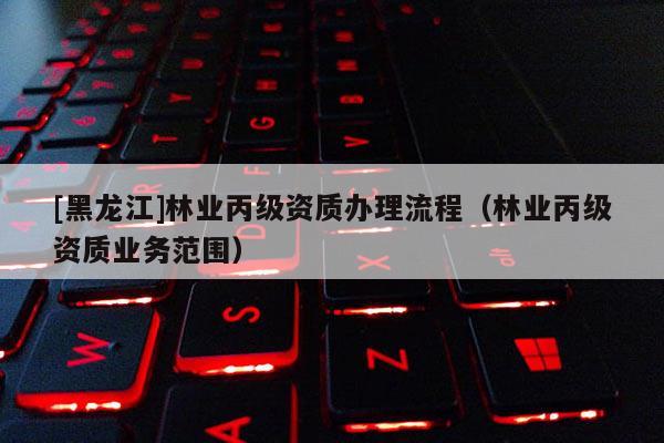 [黑龍江]林業丙級資質辦理流程（林業丙級資質業務范圍）