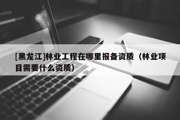 [黑龍江]林業工程在哪里報備資質（林業項目需要什么資質）
