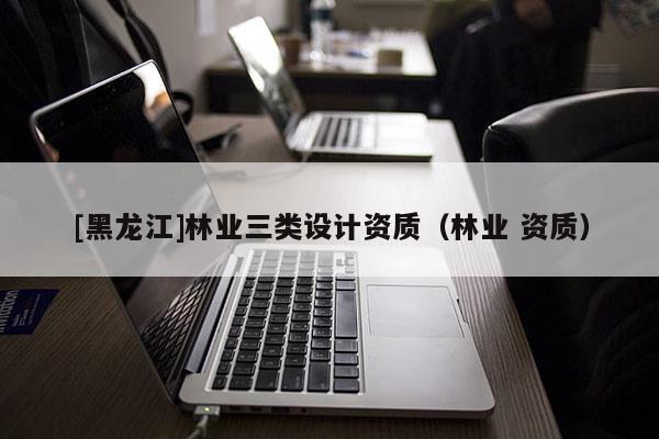 [黑龍江]林業(yè)三類設(shè)計(jì)資質(zhì)（林業(yè) 資質(zhì)）