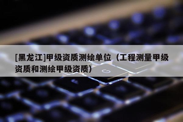 [黑龍江]甲級資質測繪單位（工程測量甲級資質和測繪甲級資質）