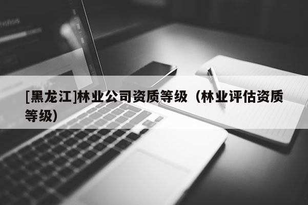 [黑龍江]林業公司資質等級（林業評估資質等級）