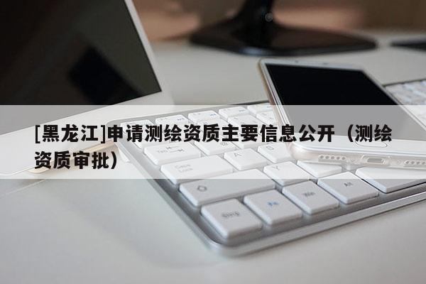 [黑龍江]申請測繪資質主要信息公開（測繪資質審批）