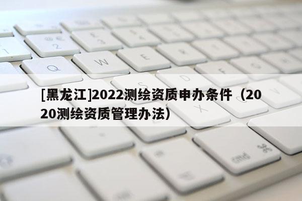 [黑龍江]2022測繪資質申辦條件（2020測繪資質管理辦法）