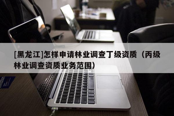 [黑龍江]怎樣申請林業調查丁級資質（丙級林業調查資質業務范圍）