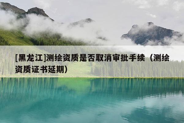 [黑龍江]測繪資質是否取消審批手續（測繪資質證書延期）