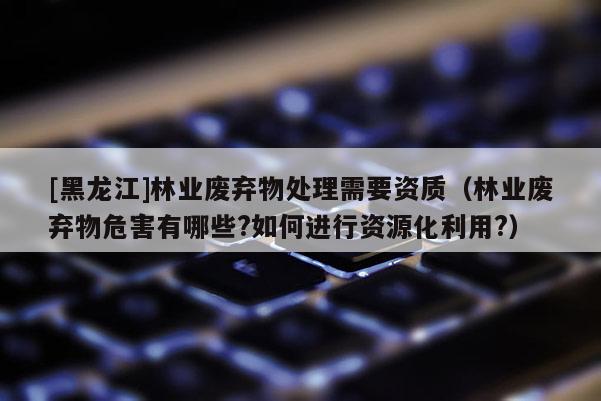 [黑龍江]林業廢棄物處理需要資質（林業廢棄物危害有哪些?如何進行資源化利用?）