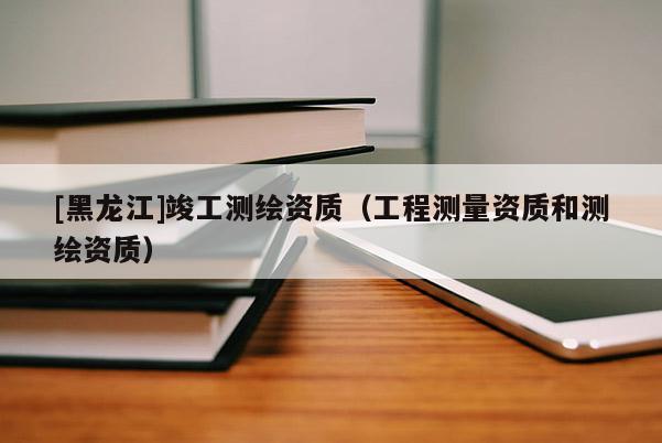 [黑龍江]竣工測繪資質（工程測量資質和測繪資質）