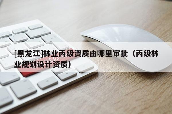 [黑龍江]林業(yè)丙級(jí)資質(zhì)由哪里審批（丙級(jí)林業(yè)規(guī)劃設(shè)計(jì)資質(zhì)）