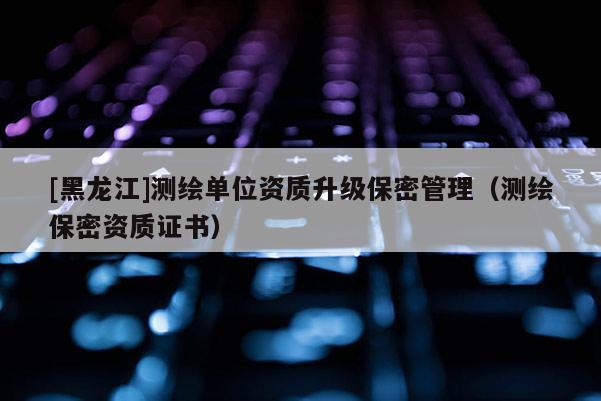 [黑龍江]測繪單位資質升級保密管理（測繪保密資質證書）