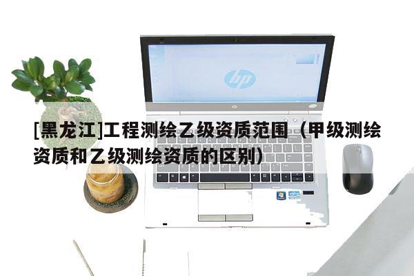[黑龍江]工程測繪乙級資質范圍（甲級測繪資質和乙級測繪資質的區別）