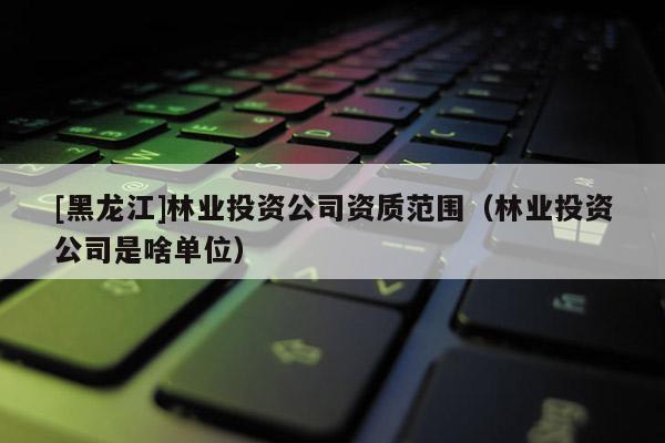 [黑龍江]林業投資公司資質范圍（林業投資公司是啥單位）