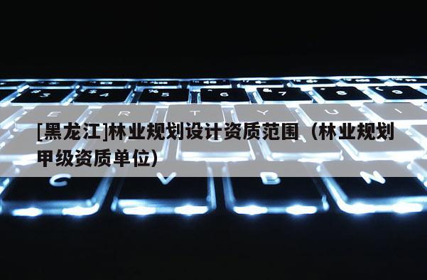 [黑龍江]林業規劃設計資質范圍（林業規劃甲級資質單位）