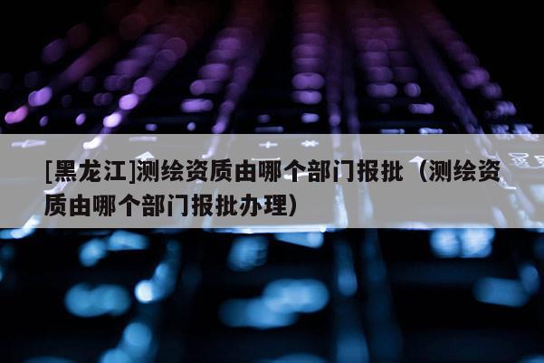 [黑龍江]測繪資質由哪個部門報批（測繪資質由哪個部門報批辦理）