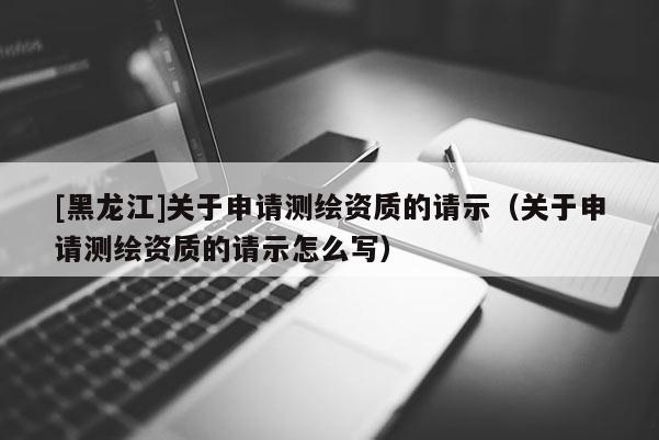 [黑龍江]關于申請測繪資質的請示（關于申請測繪資質的請示怎么寫）