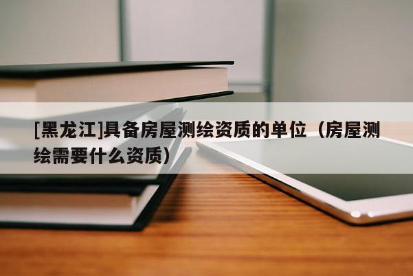 [黑龍江]具備房屋測(cè)繪資質(zhì)的單位（房屋測(cè)繪需要什么資質(zhì)）