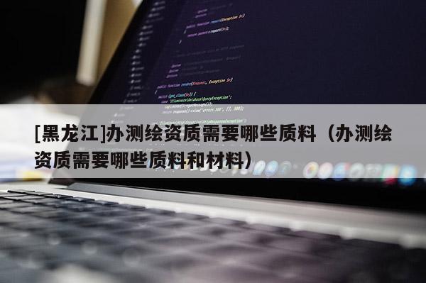 [黑龍江]辦測繪資質需要哪些質料（辦測繪資質需要哪些質料和材料）