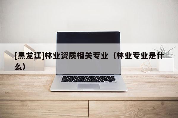 [黑龍江]林業資質相關專業（林業專業是什么）