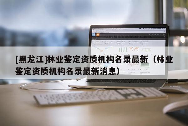 [黑龍江]林業鑒定資質機構名錄最新（林業鑒定資質機構名錄最新消息）
