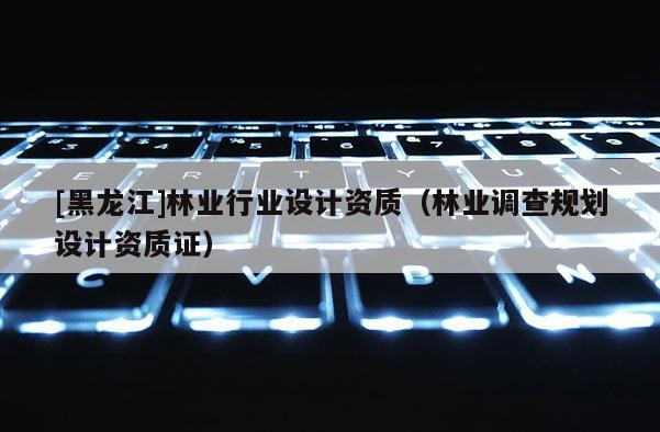 [黑龍江]林業(yè)行業(yè)設(shè)計(jì)資質(zhì)（林業(yè)調(diào)查規(guī)劃設(shè)計(jì)資質(zhì)證）