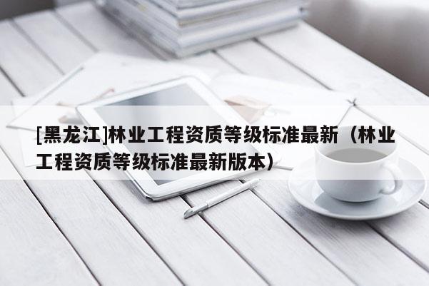 [黑龍江]林業工程資質等級標準最新（林業工程資質等級標準最新版本）