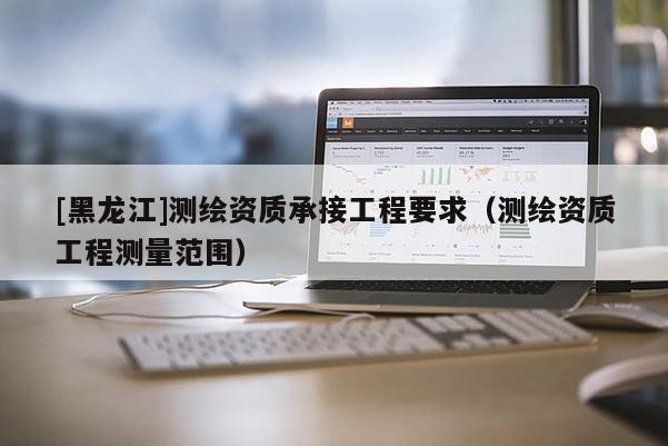 [黑龍江]測繪資質承接工程要求（測繪資質工程測量范圍）