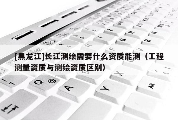 [黑龍江]長江測繪需要什么資質能測（工程測量資質與測繪資質區別）