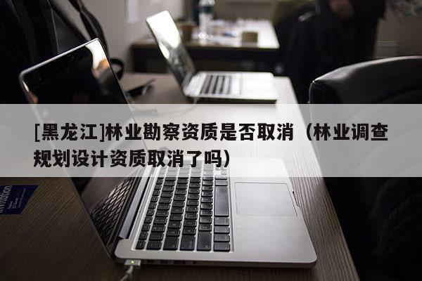 [黑龍江]林業勘察資質是否取消（林業調查規劃設計資質取消了嗎）