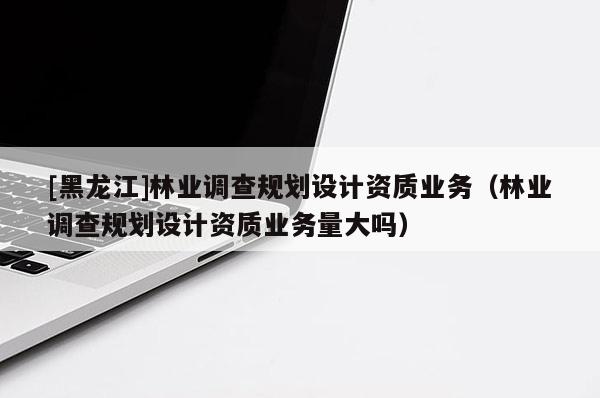 [黑龍江]林業調查規劃設計資質業務（林業調查規劃設計資質業務量大嗎）
