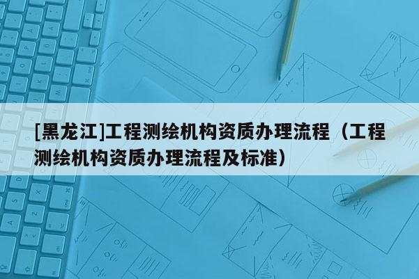 [黑龍江]工程測繪機構資質辦理流程（工程測繪機構資質辦理流程及標準）