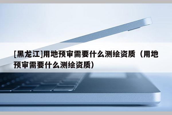 [黑龍江]用地預審需要什么測繪資質（用地預審需要什么測繪資質）