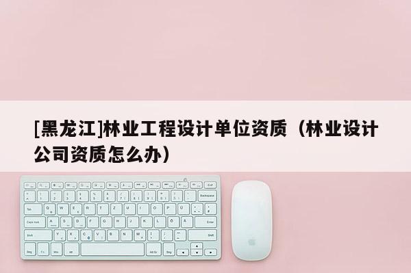 [黑龍江]林業(yè)工程設(shè)計單位資質(zhì)（林業(yè)設(shè)計公司資質(zhì)怎么辦）