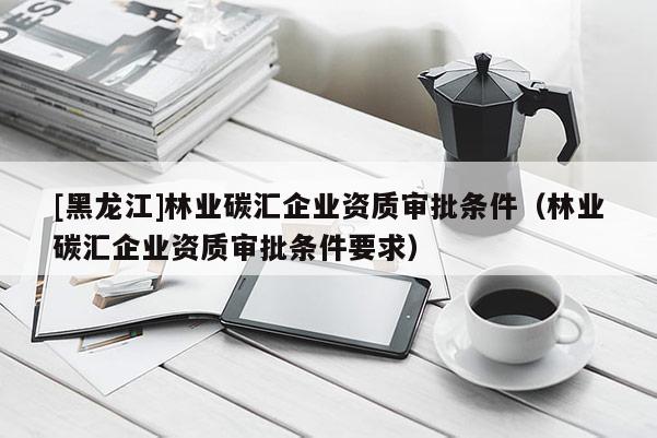 [黑龍江]林業碳匯企業資質審批條件（林業碳匯企業資質審批條件要求）
