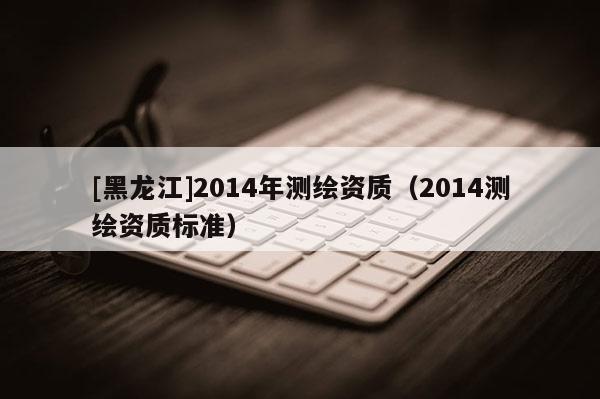 [黑龍江]2014年測繪資質(zhì)（2014測繪資質(zhì)標(biāo)準(zhǔn)）