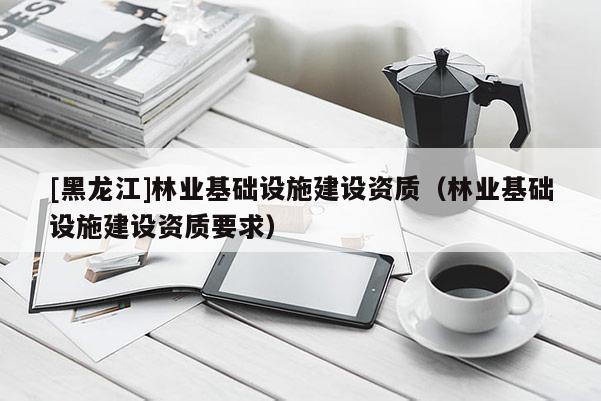 [黑龍江]林業基礎設施建設資質（林業基礎設施建設資質要求）