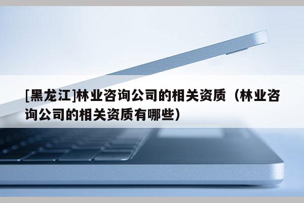 [黑龍江]林業咨詢公司的相關資質（林業咨詢公司的相關資質有哪些）
