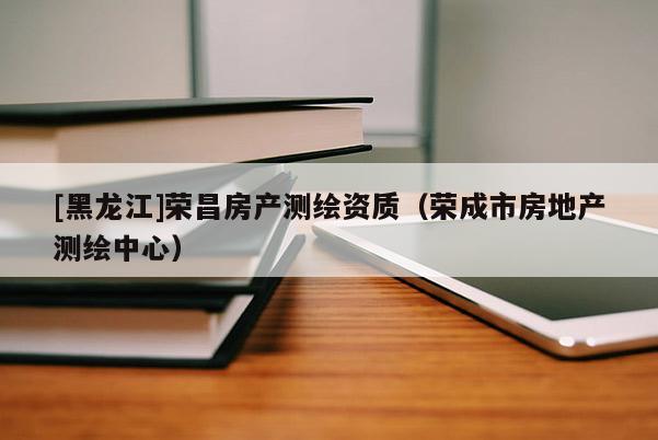 [黑龍江]榮昌房產測繪資質（榮成市房地產測繪中心）