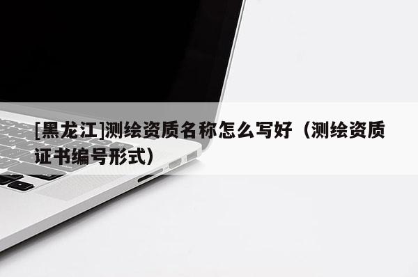 [黑龍江]測繪資質名稱怎么寫好（測繪資質證書編號形式）
