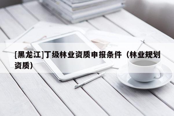 [黑龍江]丁級林業(yè)資質(zhì)申報條件（林業(yè)規(guī)劃資質(zhì)）