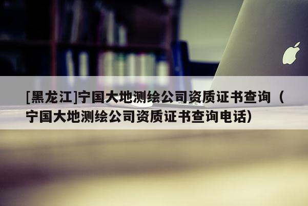[黑龍江]寧國大地測繪公司資質證書查詢（寧國大地測繪公司資質證書查詢電話）