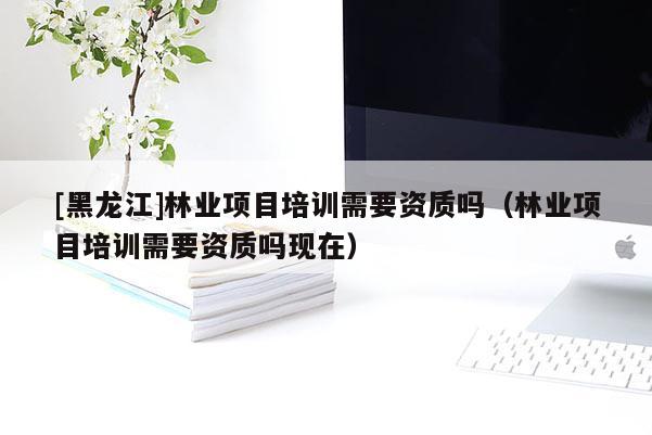 [黑龍江]林業(yè)項目培訓需要資質(zhì)嗎（林業(yè)項目培訓需要資質(zhì)嗎現(xiàn)在）